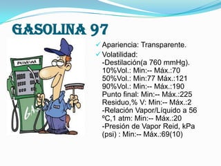 Gasolina 97
 Apariencia: Transparente.
 Volatilidad:

-Destilación(a 760 mmHg).
10%Vol.: Min:-- Máx.:70
50%Vol.: Min:77 Máx.:121
90%Vol.: Min:-- Máx.:190
Punto final: Min:-- Máx.:225
Residuo,% V: Min:-- Máx.:2
-Relación Vapor/Líquido a 56
ºC,1 atm: Min:-- Máx.:20
-Presión de Vapor Reid, kPa
(psi) : Min:-- Máx.:69(10)

 