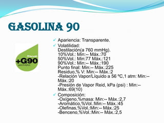 Gasolina 90
 Apariencia: Transparente.
 Volatilidad:

Destilación(a 760 mmHg).
10%Vol.: Min:-- Máx.:70
50%Vol.: Min:77 Máx.:121
90%Vol.: Min:-- Máx.:190
Punto final: Min:-- Máx.:225
Residuo,% V: Min:-- Máx.:2
-Relación Vapor/Líquido a 56 ºC,1 atm: Min:-Máx.:20
-Presión de Vapor Reid, kPa (psi) : Min:-Máx.:69(10)
 Composición:
-Oxígeno,%masa: Min:-- Máx.:2,7
-Aromático,%Vol.:Min:-- Máx.:45
-Olefinas,%Vol.:Min:-- Máx.:25
-Benceno,%Vol.:Min:-- Máx.:2,5

 