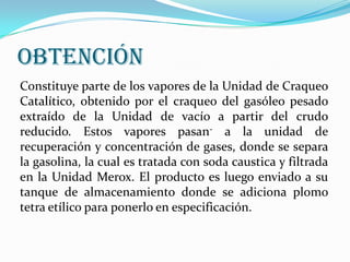 OBTENCIÓN
Constituye parte de los vapores de la Unidad de Craqueo
Catalítico, obtenido por el craqueo del gasóleo pesado
extraído de la Unidad de vacío a partir del crudo
reducido. Estos vapores pasan- a la unidad de
recuperación y concentración de gases, donde se separa
la gasolina, la cual es tratada con soda caustica y filtrada
en la Unidad Merox. El producto es luego enviado a su
tanque de almacenamiento donde se adiciona plomo
tetra etílico para ponerlo en especificación.

 
