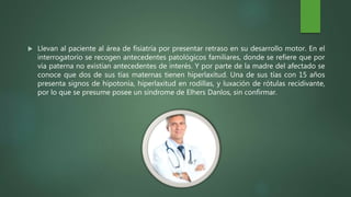  Llevan al paciente al área de fisiatría por presentar retraso en su desarrollo motor. En el
interrogatorio se recogen antecedentes patológicos familiares, donde se refiere que por
vía paterna no existían antecedentes de interés. Y por parte de la madre del afectado se
conoce que dos de sus tías maternas tienen hiperlaxitud. Una de sus tías con 15 años
presenta signos de hipotonía, hiperlaxitud en rodillas, y luxación de rótulas recidivante,
por lo que se presume posee un síndrome de Elhers Danlos, sin confirmar.
 
