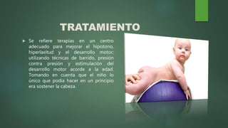 TRATAMIENTO
 Se refiere terapias en un centro
adecuado para mejorar el hipotono,
hiperlaxitud y el desarrollo motor;
utilizando técnicas de barrido, presión
contra presión y estimulación del
desarrollo motor acorde a la edad.
Tomando en cuenta que el niño lo
único que podía hacer en un principio
era sostener la cabeza.
 