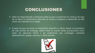 CONCLUSIONES
 Debe ser diagnosticado a temprana edad ya que su evolución es crónica y en caso
de no darse un tratamiento adecuado se retrasa y empeora su desarrollo no sólo
motor sino también en el hablar.
 A pesar de que no existe un tratamiento específico y eficaz, tienen un pronóstico
de vida normal. Sin embargo, deben tener en cuenta ciertas precauciones como
evitar los ejercicios físicos y las profesiones que contengan constante
hiperextensión, golpes, traumas, y stress articular.
 