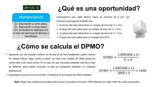 Zc: Desviación a corto plazo.
ZL: Desviación a largo plazo.
Zm: Simboliza la destreza con
la que se reconoce la técnica o
tecnología.
Nomenclatura
Zm = Zc – Z
¿Qué es una oportunidad?
Supongamos que usted fabrica cubos de aluminio de 5 cm², así
entonces supongamos también que:
 El ancho del cubo debe tener un margen de error de +/- 1 mm.
 El largo del cubo debe tener un margen de error de +/- 1 mm.
 La altura del cubo debe tener un margen de error de +/- 1 mm.
 El peso del cubo debe tener un margen de 0,01%.
¿Cómo se calcula el DPMO?
 Siguiendo con las situación anterior en el cual ya se han establecido cuatro criterios
de calidad (altura, largo, ancho y peso), se toma una muestra de 3000 piezas de
varios lotes y de varios turnos. En el caso de que una pieza presente más de un tipo
de defectos, estos deben sumarse, la idea es contabilizar defectos, no unidades
defectuosas.
 Supongamos que se han encontrado 12 defectos en la muestra de 3000 unidades.
Rpta: Según las condiciones actuales del proceso, se pueden encontrar 1000 defectos por cada millón de cubos producidos.
 