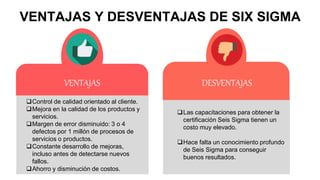 VENTAJAS Y DESVENTAJAS DE SIX SIGMA
Control de calidad orientado al cliente.
Mejora en la calidad de los productos y
servicios.
Margen de error disminuido: 3 o 4
defectos por 1 millón de procesos de
servicios o productos.
Constante desarrollo de mejoras,
incluso antes de detectarse nuevos
fallos.
Ahorro y disminución de costos.
VENTAJAS
Las capacitaciones para obtener la
certificación Seis Sigma tienen un
costo muy elevado.
Hace falta un conocimiento profundo
de Seis Sigma para conseguir
buenos resultados.
DESVENTAJAS
 