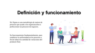 Definición y funcionamiento
Six Sigma es una metodología de mejora de
procesos que ayuda a las organizaciones a
perfeccionar sus procesos de negocios.
Su funcionamiento fundamentalmente, para
establecer la uniformidad en los procesos a
fin de reducir la cantidad de variaciones del
producto final.
 