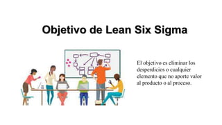 Objetivo de Lean Six Sigma
El objetivo es eliminar los
desperdicios o cualquier
elemento que no aporte valor
al producto o al proceso.
 