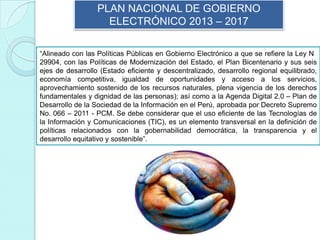 PLAN NACIONAL DE GOBIERNO
ELECTRÓNICO 2013 – 2017
“Alineado con las Políticas Públicas en Gobierno Electrónico a que se refiere la Ley N
29904, con las Políticas de Modernización del Estado, el Plan Bicentenario y sus seis
ejes de desarrollo (Estado eficiente y descentralizado, desarrollo regional equilibrado,
economía competitiva, igualdad de oportunidades y acceso a los servicios,
aprovechamiento sostenido de los recursos naturales, plena vigencia de los derechos
fundamentales y dignidad de las personas); así como a la Agenda Digital 2.0 – Plan de
Desarrollo de la Sociedad de la Información en el Perú, aprobada por Decreto Supremo
No. 066 – 2011 - PCM. Se debe considerar que el uso eficiente de las Tecnologías de
la Información y Comunicaciones (TIC), es un elemento transversal en la definición de
políticas relacionados con la gobernabilidad democrática, la transparencia y el
desarrollo equitativo y sostenible”.
 