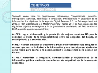 OBJETIVOS
ESTRATÉGICOS
Tomando como base los lineamientos estratégicos: Transparencia, Inclusión,
Participación, Servicios, Tecnología e Innovación, Infraestructura y Seguridad de la
Información, los objetivos de la Agenda Digital Peruana 2.0, la Estrategia Nacional
2006, el Plan Bicentenario y el Master Plan Perú - Corea 2011, se han establecido los
siguientes objetivos estratégicos a fin de garantizar el crecimiento del Perú de cara al
2017 respecto a gobierno electrónico:
A) OE1: Lograr el desarrollo y la prestación de mejores servicios TIC para la
sociedad, a través de la Interoperabilidad entre las entidades del Estado, el
sector privado y la sociedad civil.
B) OE2: Acercar el Estado al ciudadano a través de mecanismos que aseguren el
acceso oportuno e inclusivo a la información y una participación ciudadana
como medio para aportar a la gobernabilidad y transparencia de la gestión del
Estado.
C) OE3: Garantizar la integridad, confidencialidad y disponibilidad de la
información pública mediante mecanismos de seguridad de la información
gestionada.
 