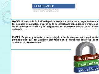 D) OE4: Fomentar la inclusión digital de todos los ciudadanos, especialmente a
los sectores vulnerables, a través de la generación de capacidades y promoción
de la innovación tecnológica, respetando la diversidad cultural y el medio
ambiente.
E) OE5: Proponer y adecuar el marco legal, a fin de asegurar su cumplimiento
para el despliegue del Gobierno Electrónico en el marco del desarrollo de la
Sociedad de la Información.
OBJETIVOS
ESTRATÉGICOS
 