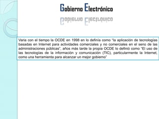 Gobierno Electrónico
Varia con el tiempo la OCDE en 1998 en lo definía como “la aplicación de tecnologías
basadas en Internet para actividades comerciales y no comerciales en el seno de las
administraciones públicas”, años más tarde la propia OCDE lo definió como “El uso de
las tecnologías de la información y comunicación (TIC), particularmente la Internet,
como una herramienta para alcanzar un mejor gobierno”
 