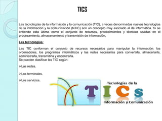 Las tecnologías de la información y la comunicación (TIC), a veces denominadas nuevas tecnologías
de la información y la comunicación (NTIC) son un concepto muy asociado al de informática. Si se
entiende esta última como el conjunto de recursos, procedimientos y técnicas usadas en el
procesamiento, almacenamiento y transmisión de información,
Las tecnologías:
Las TIC conforman el conjunto de recursos necesarios para manipular la información: los
ordenadores, los programas informáticos y las redes necesarias para convertirla, almacenarla,
administrarla, transmitirla y encontrarla.
Se pueden clasificar las TIC según:
Las redes.
Los terminales.
Los servicios.
TICS
 