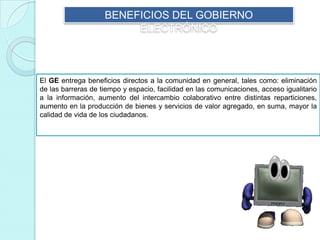 BENEFICIOS DEL GOBIERNO
ELECTRÓNICO
El GE entrega beneficios directos a la comunidad en general, tales como: eliminación
de las barreras de tiempo y espacio, facilidad en las comunicaciones, acceso igualitario
a la información, aumento del intercambio colaborativo entre distintas reparticiones,
aumento en la producción de bienes y servicios de valor agregado, en suma, mayor la
calidad de vida de los ciudadanos.
 