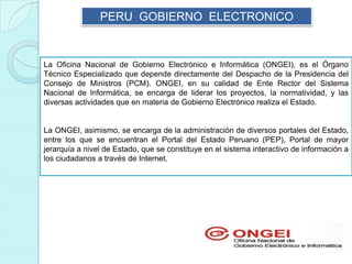 PERU GOBIERNO ELECTRONICO
La Oficina Nacional de Gobierno Electrónico e Informática (ONGEI), es el Órgano
Técnico Especializado que depende directamente del Despacho de la Presidencia del
Consejo de Ministros (PCM). ONGEI, en su calidad de Ente Rector del Sistema
Nacional de Informática, se encarga de liderar los proyectos, la normatividad, y las
diversas actividades que en materia de Gobierno Electrónico realiza el Estado.
La ONGEI, asimismo, se encarga de la administración de diversos portales del Estado,
entre los que se encuentran el Portal del Estado Peruano (PEP), Portal de mayor
jerarquía a nivel de Estado, que se constituye en el sistema interactivo de información a
los ciudadanos a través de Internet.
 
