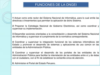 FUNCIONES DE LA ONGEI
1 Actuar como ente rector del Sistema Nacional de Informática, para lo cual emite las
directivas o lineamientos que permitan la aplicación de dicho Sistema.
2 Proponer la Estrategia Nacional de Gobierno Electrónico, así como coordinar y
supervisar su implementación.
3 Desarrollar acciones orientadas a la consolidación y desarrollo del Sistema Nacional
de Informática y supervisar el cumplimiento de la normativa correspondiente.
4 Coordinar y supervisar la integración funcional de los sistemas informáticos del
Estado y promover el desarrollo de sistemas y aplicaciones de uso común en las
entidades de la Administración Pública.
5 Coordinar y supervisar el desarrollo de los portales de las entidades de la
Administración Pública para facilitar la interrelación de las entidades entre sí y de éstas
con el ciudadano, con el fin de establecer la ventanilla única de atención.
6 Administrar el Portal del Estado Peruano.
 