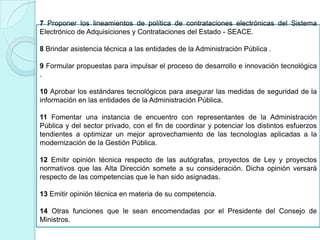 7 Proponer los lineamientos de política de contrataciones electrónicas del Sistema
Electrónico de Adquisiciones y Contrataciones del Estado - SEACE.
8 Brindar asistencia técnica a las entidades de la Administración Pública .
9 Formular propuestas para impulsar el proceso de desarrollo e innovación tecnológica
.
10 Aprobar los estándares tecnológicos para asegurar las medidas de seguridad de la
información en las entidades de la Administración Pública.
11 Fomentar una instancia de encuentro con representantes de la Administración
Pública y del sector privado, con el fin de coordinar y potenciar los distintos esfuerzos
tendientes a optimizar un mejor aprovechamiento de las tecnologías aplicadas a la
modernización de la Gestión Pública.
12 Emitir opinión técnica respecto de las autógrafas, proyectos de Ley y proyectos
normativos que las Alta Dirección somete a su consideración. Dicha opinión versará
respecto de las competencias que le han sido asignadas.
13 Emitir opinión técnica en materia de su competencia.
14 Otras funciones que le sean encomendadas por el Presidente del Consejo de
Ministros.
 