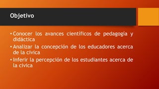Objetivo
• Conocer los avances científicos de pedagogía y
didáctica
• Analizar la concepción de los educadores acerca
de la civica
• Inferir la percepción de los estudiantes acerca de
la civica
 