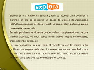 Explora es una plataforma sencilla y fácil de acceder para docentes y 
alumnos, en ella se encuentra un banco de Objetos de Aprendizaje 
(ODAS), planeaciones de clase y reactivos para evaluar los temas que se 
han enseñado en el aula. 
En esta plataforma el docente puede realizar sus planeaciones de una 
manera didáctica, es decir puede incluir videos, mapas conceptuales, 
presentaciones, autios, etc. 
Es una herramienta muy útil para el docente ya que le permite subir 
(publicar) sus propios materiales, los cuales pueden ser consultados por 
los alumnos y ellos a su vez podran subir información sobre los temas 
vistos en clase para que sea evaluada por el docente. 
 
