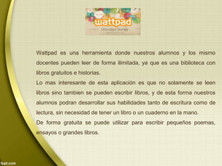 Wattpad es una herramienta donde nuestros alumnos y los mismo 
docentes pueden leer de forma ilimitada, ya que es una biblioteca con 
libros gratuitos e historias. 
Lo mas interesante de esta aplicación es que no solamente se leen 
libros sino tambien se pueden escribir libros, y de esta forma nuestros 
alumnos podran desarrollar sus habilidades tanto de escritura como de 
lectura, sin necesidad de tener un libro o un cuaderno en la mano. 
De forma gratuita se puede utilizar para escribir pequeños poemas, 
ensayos o grandes libros. 
 