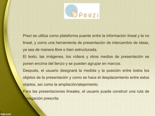 Prezi se utiliza como plataforma puente entre la información lineal y la no 
lineal, y como una herramienta de presentación de intercambio de ideas, 
ya sea de manera libre o bien estructurada. 
El texto, las imágenes, los vídeos y otros medios de presentación se 
ponen encima del lienzo y se pueden agrupar en marcos. 
Después, el usuario designará la medida y la posición entre todos los 
objetos de la presentación y como se hace el desplazamiento entre estos 
objetos, así como la ampliación/alejamiento. 
Para las presentaciones lineales, el usuario puede construir una ruta de 
navegación prescrita 
 