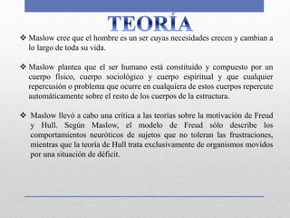  Maslow cree que el hombre es un ser cuyas necesidades crecen y cambian a
lo largo de toda su vida.
 Maslow plantea que el ser humano está constituido y compuesto por un
cuerpo físico, cuerpo sociológico y cuerpo espiritual y que cualquier
repercusión o problema que ocurre en cualquiera de estos cuerpos repercute
automáticamente sobre el resto de los cuerpos de la estructura.
 Maslow llevó a cabo una crítica a las teorías sobre la motivación de Freud
y Hull. Según Maslow, el modelo de Freud sólo describe los
comportamientos neuróticos de sujetos que no toleran las frustraciones,
mientras que la teoría de Hull trata exclusivamente de organismos movidos
por una situación de déficit.
 