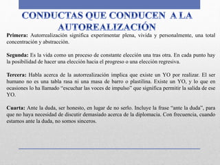 Primera: Autorrealización significa experimentar plena, vivida y personalmente, una total
concentración y abstracción.
Segunda: Es la vida como un proceso de constante elección una tras otra. En cada punto hay
la posibilidad de hacer una elección hacia el progreso o una elección regresiva.
Tercera: Habla acerca de la autorrealización implica que existe un YO por realizar. El ser
humano no es una tabla rasa ni una masa de barro o plastilina. Existe un YO, y lo que en
ocasiones lo ha llamado “escuchar las voces de impulso” que significa permitir la salida de ese
YO.
Cuarta: Ante la duda, ser honesto, en lugar de no serlo. Incluye la frase “ante la duda”, para
que no haya necesidad de discutir demasiado acerca de la diplomacia. Con frecuencia, cuando
estamos ante la duda, no somos sinceros.
 