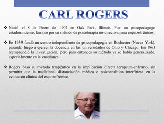  Nació el 8 de Enero de 1902 en Oak Park, Illinois. Fue un psicopedagogo
estadounidense, famoso por su método de psicoterapia no directiva para esquizofrénicos.
 En 1939 fundó un centro independiente de psicopedagogía en Rochester (Nueva York),
pasando luego a ejercer la docencia en las universidades de Ohio y Chicago. En 1963
reemprendió la investigación, pero para entonces su método ya se había generalizado,
especialmente en la enseñanza.
 Rogers basó su método terapéutico en la implicación directa terapeuta-enfermo, sin
permitir que la tradicional distanciación médica o psicoanalítica interfiriese en la
evolución clínica del esquizofrénico.
 