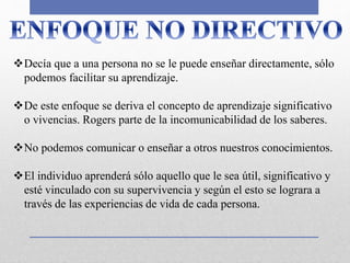 Decía que a una persona no se le puede enseñar directamente, sólo
podemos facilitar su aprendizaje.
De este enfoque se deriva el concepto de aprendizaje significativo
o vivencias. Rogers parte de la incomunicabilidad de los saberes.
No podemos comunicar o enseñar a otros nuestros conocimientos.
El individuo aprenderá sólo aquello que le sea útil, significativo y
esté vinculado con su supervivencia y según el esto se lograra a
través de las experiencias de vida de cada persona.
 