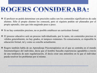  El profesor no podrá determinar con precisión cuáles son los contenidos significativos de cada
alumno. Sólo el propio alumno los conocerá, pero ni siquiera podrán ser planeados por el
propio aprendiz, sino que irán surgiendo poco a poco.
 Si no hay contenidos precisos, no es posible establecer un currículum formal.
 El proceso educativo será un proceso individualizado, por lo tanto, sin contenidos precisos ni
válidos generalmente, no hay grados, ni tampoco exámenes. En consecuencia, es imposible la
educación formal, tal y como se concibe actualmente.
 Rogers también habla de un Aprendizaje Psicoterapéutico en el que se centraba en el mundo
fenomenológico del individuo, decía que el hombre buscaba experiencias agradables a través
de una tendencia de auto regularización, él decía crear una atmosfera en la que el individuo
pueda resolver los problemas por sí mismo.
 