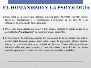  Esta rama de la psicología, llamada también como “Tercera Fuerza” surgió
luego del conductismo y el psicoanálisis a principios de los años 50 y su
influencia ha aumentado desde entonces.
 Psicólogos como Abraham Maslow y Carl Rogers protestaron contra lo que ellos
consideraban “la estrechez” de las dos primeras corrientes.
 El humanismo ha intentado ampliar los contenidos de la psicología para incluir
experiencias humanas como: amor, odio, temor, la esperanza, alegría, humor,
afecto, la responsabilidad y el sentido de la vida. Todos estos aspectos de
nuestras vidas que generalmente no son estudiados o descritos de una forma
científica porque se resisten a ser definidos, manipulados y medidos.
 