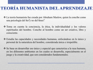  La teoría humanista fue creada por Abraham Maslow, quien la concibe como
una psicología del “ser”y no del “tener”.
 Toma en cuenta la conciencia, la ética, la individualidad y los valores
espirituales del hombre. Concibe al hombre como un ser creativo, libre y
consciente.
 Estudia las capacidades y necesidades humanas, enfocándose en lo único y
personal de la naturaleza del hombre, considerada única e irrepetible.
 Se basa en desarrollar eso único y especial que caracteriza a la raza humana,
en los diferentes ambientes en los cuales se desarrolla, especialmente en el
juego y la creatividad, que son considerados fundamentales.
 