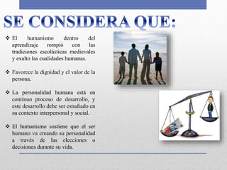  El humanismo dentro del
aprendizaje rompió con las
tradiciones escolásticas medievales
y exalto las cualidades humanas.
 Favorece la dignidad y el valor de la
persona.
 La personalidad humana está en
continuo proceso de desarrollo, y
este desarrollo debe ser estudiado en
su contexto interpersonal y social.
 El humanismo sostiene que el ser
humano va creando su personalidad
a través de las elecciones o
decisiones durante su vida.
 