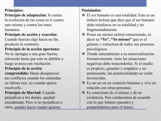 Principios:
Principio de adaptación: Ir contra
la evolución de las cosas es ir contra
uno mismo y contra los seres
humanos.
Principio de acción y reacción:
Cuando fuerzas algo hacia un fin,
producto lo contrario.
Principio de la acción oportuna:
No te opongas a una gran fuerza,
retrocede hasta que esta se debilite y
luego avanza con resolución.
Principio de la acción
comprendida: Harás desaparecer
tus conflictos cuando los entiendes
en última raíz, no cuando quiera
resolverlo.
Principio de libertad: Cuando
perjudicas a los demás, quedad
encadenado. Pero si no perjudicas a
otros, puedes hacer cuanto quieras.
Postulados:
 El ser humano es una totalidad. Este es un
énfasis holista que dice que el ser humano
debe estudiarse en su totalidad y no
fragmentadamente.
 Posee un núcleo central estructurado, es
decir su “Yo”, “Yo mismo” que es el
génesis y estructura de todos sus procesos
psicológicos.
 Tiende naturalmente a su autorrealización
formativamente. Ante las situaciones
negativas debe trascenderlas. Si el medio
es propicio, genuino y empático y no
amenazante, las potencialidades se verán
favorecidas.
 Es un ser en un contexto humano y vive en
relación con otras personas.
 Es consciente de sí mismo y de su
existencia. Nos conducimos de acuerdo
con lo que fuimos (pasado) y
preparándonos para el futuro.
 