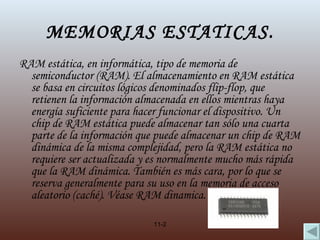 MEMORIAS ESTATICAS. RAM estática, en informática, tipo de memoria de semiconductor (RAM). El almacenamiento en RAM estática se basa en circuitos lógicos denominados  flip-flop , que retienen la información almacenada en ellos mientras haya energía suficiente para hacer funcionar el dispositivo. Un chip de RAM estática puede almacenar tan sólo una cuarta parte de la información que puede almacenar un chip de RAM dinámica de la misma complejidad, pero la RAM estática no requiere ser actualizada y es normalmente mucho más rápida que la RAM dinámica. También es más cara, por lo que se reserva generalmente para su uso en la memoria de acceso aleatorio (caché).  Véase  RAM dinamica. 