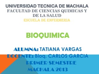 UNIVERSIDAD TECNICA DE MACHALA
FACULTAD DE CIENCIAS QUIMICAS Y
DE LA SALUD
ESCUELA DE ENFERMERIA

BIOQUIMICA
ALUMNA: TATIANA VARGAS
DOCENTE: Bioq. CARLOS GARCIA
PRIMER SEMESTRE
MACHALA 2013

 