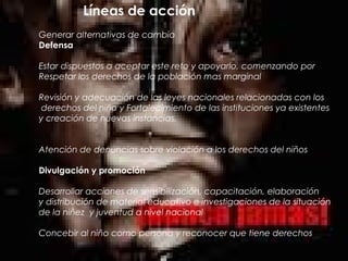 Líneas de acción
Generar alternativas de cambio
Defensa
Estar dispuestos a aceptar este reto y apoyarlo, comenzando por
Respetar los derechos de la población mas marginal
Revisión y adecuación de las leyes nacionales relacionadas con los
derechos del niño y Fortalecimiento de las instituciones ya existentes
y creación de nuevas instancias.
Atención de denuncias sobre violación a los derechos del niños
Divulgación y promoción
Desarrollar acciones de sensibilización, capacitación, elaboración
y distribución de material educativo e investigaciones de la situación
de la niñez y juventud a nivel nacional
Concebir al niño como persona y reconocer que tiene derechos
 