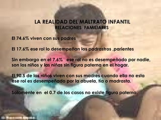 LA REALIDAD DEL MALTRATO INFANTIL
RELACIONES FAMILIARES
El 74.6% viven con sus padres
El 17.6% ese rol lo desempeñan los padrastros ,parientes
Sin embargo en el 7.6% ese rol no es desempeñado por nadie,
son los niños y las niñas sin figura paterna en el hogar.
El 90.5 de los niños viven con sus madres cuando ella no esta
ese rol es desempeñado por la abuela, tía o madrasta.
Solamente en el 0.7 de los casos no existe figura paterna.
 