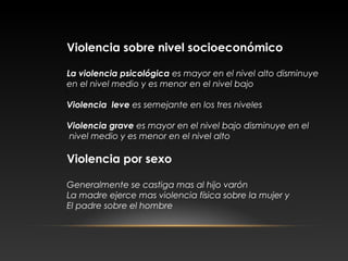 Violencia sobre nivel socioeconómico
La violencia psicológica es mayor en el nivel alto disminuye
en el nivel medio y es menor en el nivel bajo
Violencia leve es semejante en los tres niveles
Violencia grave es mayor en el nivel bajo disminuye en el
nivel medio y es menor en el nivel alto
Violencia por sexo
Generalmente se castiga mas al hijo varón
La madre ejerce mas violencia física sobre la mujer y
El padre sobre el hombre
 