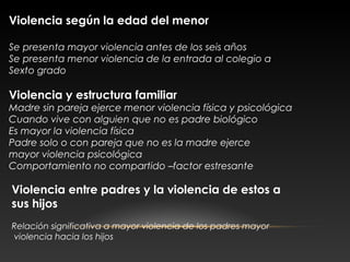 Violencia según la edad del menor
Se presenta mayor violencia antes de los seis años
Se presenta menor violencia de la entrada al colegio a
Sexto grado
Violencia y estructura familiar
Madre sin pareja ejerce menor violencia física y psicológica
Cuando vive con alguien que no es padre biológico
Es mayor la violencia física
Padre solo o con pareja que no es la madre ejerce
mayor violencia psicológica
Comportamiento no compartido –factor estresante
Violencia entre padres y la violencia de estos a
sus hijos
Relación significativa a mayor violencia de los padres mayor
violencia hacia los hijos
 