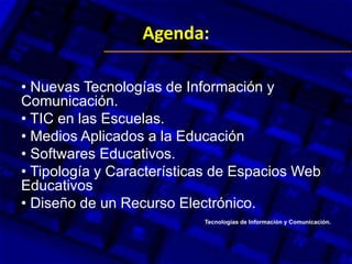 Agenda:
•
• Nuevas Tecnologías de Información y
Comunicación.
• TIC en las Escuelas.
• Medios Aplicados a la Educación
• Softwares Educativos.
• Tipología y Características de Espacios Web
Educativos
• Diseño de un Recurso Electrónico.
Tecnologías de Información y Comunicación.
 
