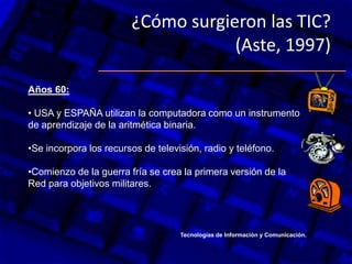 ¿Cómo surgieron las TIC?
(Aste, 1997)
Años 60:
• USA y ESPAÑA utilizan la computadora como un instrumento
de aprendizaje de la aritmética binaria.
•Se incorpora los recursos de televisión, radio y teléfono.
•Comienzo de la guerra fría se crea la primera versión de la
Red para objetivos militares.
Tecnologías de Información y Comunicación.
 