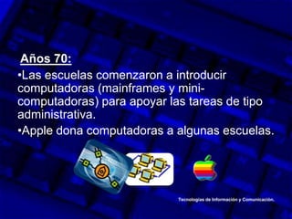 Años 70:
•Las escuelas comenzaron a introducir
computadoras (mainframes y mini-
computadoras) para apoyar las tareas de tipo
administrativa.
•Apple dona computadoras a algunas escuelas.
Tecnologías de Información y Comunicación.
 