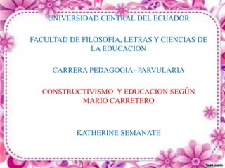 UNIVERSIDAD CENTRAL DEL ECUADOR
FACULTAD DE FILOSOFIA, LETRAS Y CIENCIAS DE
LA EDUCACION
CARRERA PEDAGOGIA- PARVULARIA
CONSTRUCTIVISMO Y EDUCACION SEGÚN
MARIO CARRETERO
KATHERINE SEMANATE
 