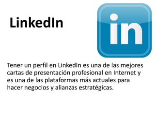 LinkedIn
Tener un perfil en LinkedIn es una de las mejores
cartas de presentación profesional en Internet y
es una de las plataformas más actuales para
hacer negocios y alianzas estratégicas.
 