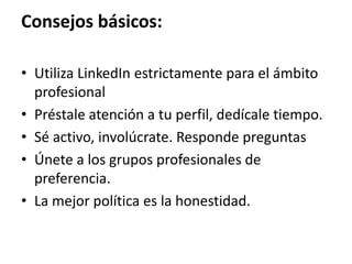 Consejos básicos:
• Utiliza LinkedIn estrictamente para el ámbito
profesional
• Préstale atención a tu perfil, dedícale tiempo.
• Sé activo, involúcrate. Responde preguntas
• Únete a los grupos profesionales de
preferencia.
• La mejor política es la honestidad.
 
