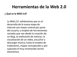 Herramientas de la Web 2.0
¿ Qué es la WEB 2.0?
La Web 2.0 señalaremos que es el
desarrollo de la nueva etapa de
internet con mayor control por parte
del usuario, y empleo de herramientas
variadas que van desde la creación de
un blog, la sindicación de noticias, la
visualización de un video, escuchar y
descargar música, hasta el empleo de
traductores, mapas conceptuales y por
supuesto el muy reconocido correo
electrónico.
 