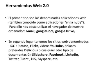 Herramientas Web 2.0
• El primer tipo son las denominadas aplicaciones Web
(también conocido como aplicaciones “en la nube”).
Para ello nos basta utilizar el navegador de nuestro
ordenador: Gmail, googleDocs, google Drive,
• En segundo lugar tenemos los sitios web denominados
UGC : Picassa, Flickr, videos YouTube, enlaces
preferidos Delicious o cualquier otro tipo de
documentación Slideshare, Facebook, LinkedIn,
Twitter, Tuenti, Hi5, Myspace, etc.
 