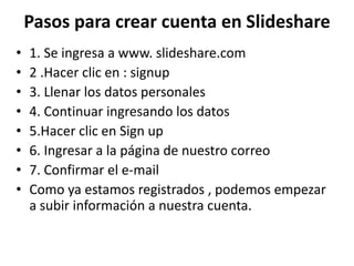Pasos para crear cuenta en Slideshare
• 1. Se ingresa a www. slideshare.com
• 2 .Hacer clic en : signup
• 3. Llenar los datos personales
• 4. Continuar ingresando los datos
• 5.Hacer clic en Sign up
• 6. Ingresar a la página de nuestro correo
• 7. Confirmar el e-mail
• Como ya estamos registrados , podemos empezar
a subir información a nuestra cuenta.
 