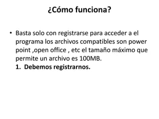 ¿Cómo funciona?
• Basta solo con registrarse para acceder a el
programa los archivos compatibles son power
point ,open office , etc el tamaño máximo que
permite un archivo es 100MB.
1. Debemos registrarnos.
 