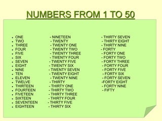 NUMBERS FROM 1 TO 50
 ONE - NINETEEN - THIRTY SEVEN
 TWO - TWENTY - THIRTY EIGHT
 THREE - TWENTY ONE - THIRTY NINE
 FOUR - TWENTY TWO - FORTY
 FIVE - TWENTY THREE - FORTY ONE
 SIX - TWENTY FOUR - FORTY TWO
 SEVEN - TWENTY FIVE - FORTY THREE
 EIGHT - TWENTY SIX - FORTY FOUR
 NINE - TWENTY SEVEN - FORTY FIVE
 TEN - TWENTY EIGHT - FORTY SIX
 ELEVEN - TWENTY NINE - FORTY SEVEN
 TWELVE - THIRTY -FORTY EIGHT
 THIRTEEN - THIRTY ONE - FORTY NINE
 FOURTEEN - THIRTY TWO - FIFTY
 FIVETEEN - THIRTY THREE
 SIXTEEN - THIRTY FOUR
 SEVENTEEN - THIRTY FIVE
 EIGHTEEN - THIRTY SIX
 