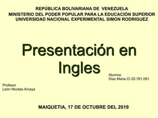 REPÚBLICA BOLIVARIANA DE VENEZUELA
MINISTERIO DEL PODER POPULAR PARA LA EDUCACIÓN SUPERIOR
UNIVERSIDAD NACIONAL EXPERIMENTAL SIMON RODRIGUEZ
MAIQUETIA, 17 DE OCTUBRE DEL 2019
Profesor
León Nicolas Arcaya
Alumna:
Diaz Maria CI 20.781.091.
Presentación en
Ingles
 